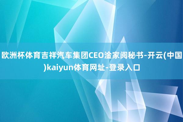 欧洲杯体育吉祥汽车集团CEO淦家阅秘书-开云(中国)kaiyun体育网址-登录入口