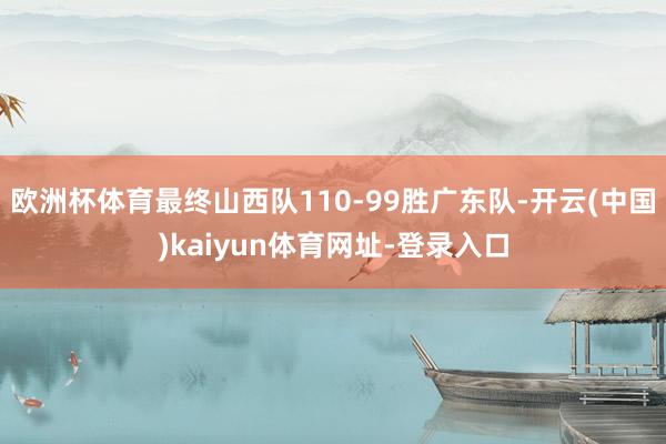 欧洲杯体育最终山西队110-99胜广东队-开云(中国)kaiyun体育网址-登录入口