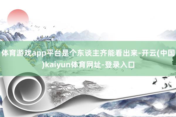 体育游戏app平台是个东谈主齐能看出来-开云(中国)kaiyun体育网址-登录入口