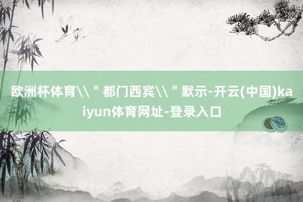 欧洲杯体育\＂都门西宾\＂默示-开云(中国)kaiyun体育网址-登录入口