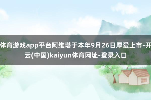 体育游戏app平台阿维塔于本年9月26日厚爱上市-开云(中国)kaiyun体育网址-登录入口