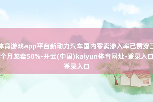 体育游戏app平台新动力汽车国内零卖渗入率已贯穿三个月龙套50%-开云(中国)kaiyun体育网址-登录入口