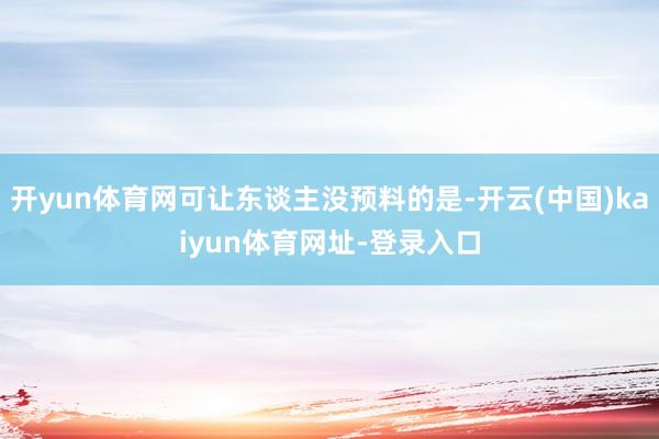 开yun体育网可让东谈主没预料的是-开云(中国)kaiyun体育网址-登录入口