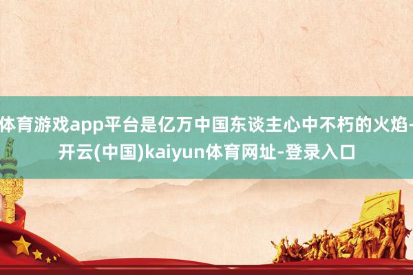 体育游戏app平台是亿万中国东谈主心中不朽的火焰-开云(中国)kaiyun体育网址-登录入口