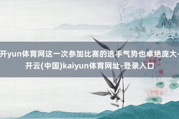 开yun体育网这一次参加比赛的选手气势也卓绝庞大-开云(中国)kaiyun体育网址-登录入口