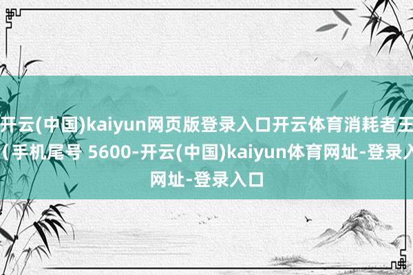 开云(中国)kaiyun网页版登录入口开云体育消耗者王**（手机尾号 5600-开云(中国)kaiyun体育网址-登录入口