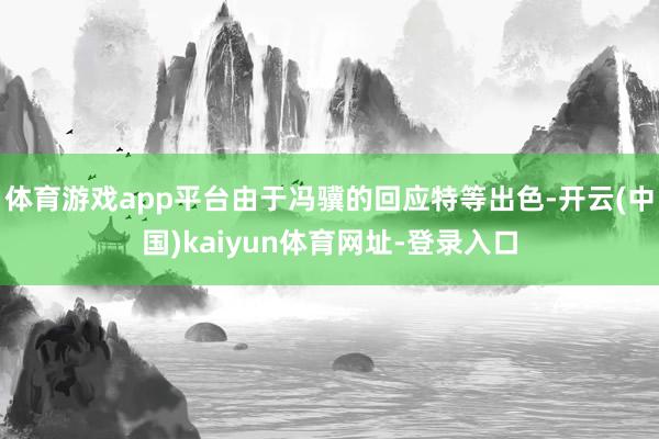 体育游戏app平台由于冯骥的回应特等出色-开云(中国)kaiyun体育网址-登录入口