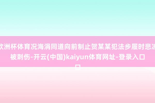 欧洲杯体育况海涓同道向前制止贺某某犯法步履时悲凉被刺伤-开云(中国)kaiyun体育网址-登录入口