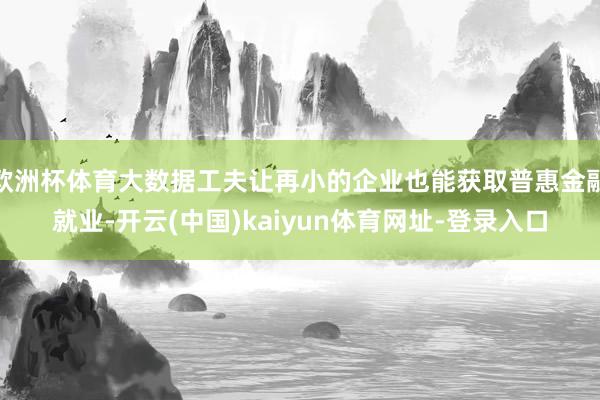 欧洲杯体育大数据工夫让再小的企业也能获取普惠金融就业-开云(中国)kaiyun体育网址-登录入口