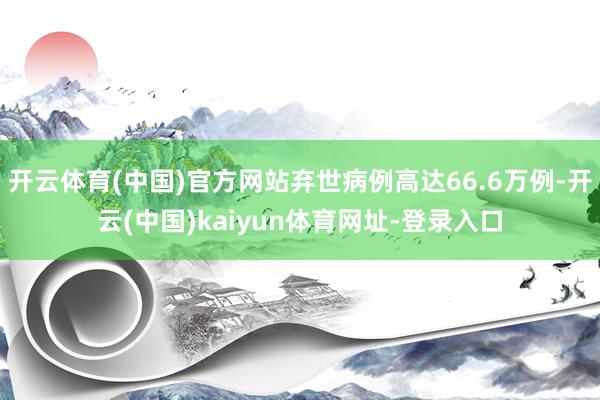 开云体育(中国)官方网站弃世病例高达66.6万例-开云(中国)kaiyun体育网址-登录入口