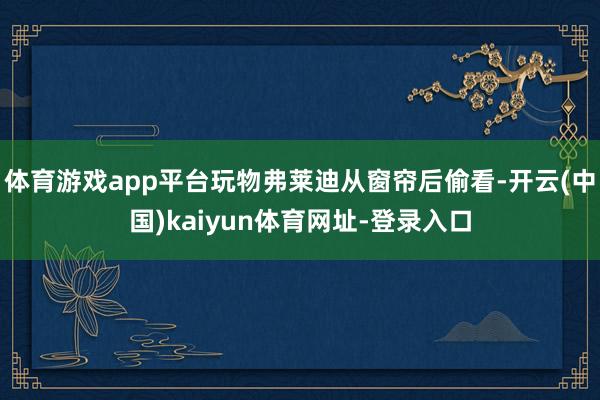 体育游戏app平台玩物弗莱迪从窗帘后偷看-开云(中国)kaiyun体育网址-登录入口