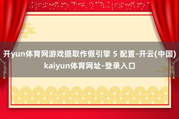 开yun体育网游戏摄取作假引擎 5 配置-开云(中国)kaiyun体育网址-登录入口