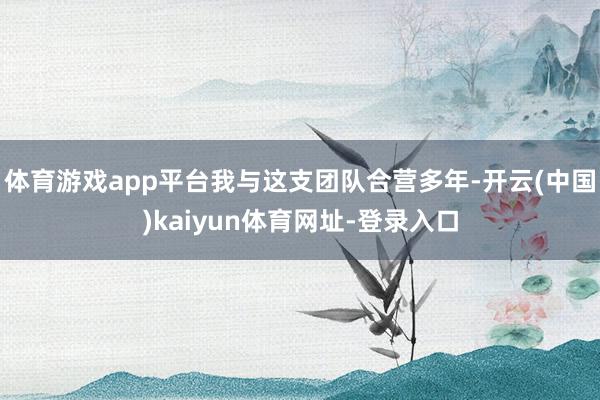 体育游戏app平台我与这支团队合营多年-开云(中国)kaiyun体育网址-登录入口