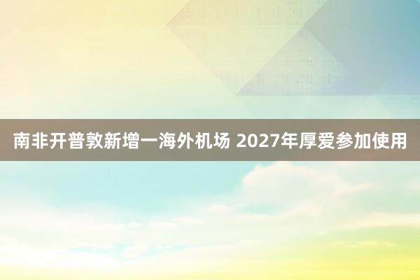 南非开普敦新增一海外机场 2027年厚爱参加使用