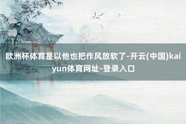 欧洲杯体育是以他也把作风放软了-开云(中国)kaiyun体育网址-登录入口