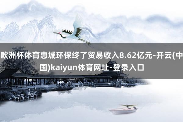 欧洲杯体育惠城环保终了贸易收入8.62亿元-开云(中国)kaiyun体育网址-登录入口