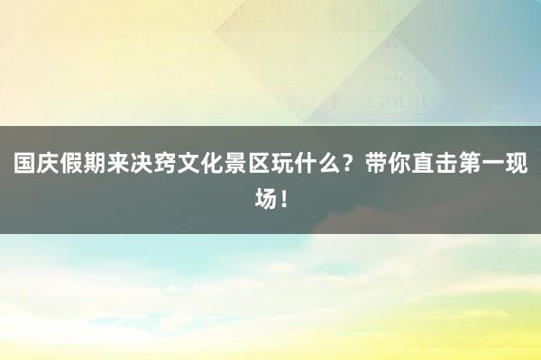 国庆假期来决窍文化景区玩什么？带你直击第一现场！