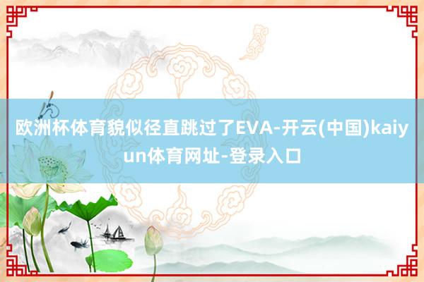 欧洲杯体育貌似径直跳过了EVA-开云(中国)kaiyun体育网址-登录入口