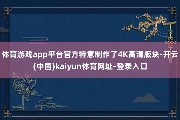 体育游戏app平台官方特意制作了4K高清版块-开云(中国)kaiyun体育网址-登录入口