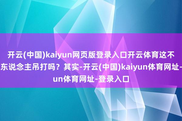 开云(中国)kaiyun网页版登录入口开云体育这不是等于被东说念主吊打吗？其实-开云(中国)kaiyun体育网址-登录入口